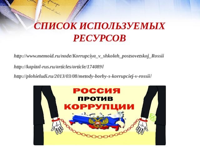 СПИСОК ИСПОЛЬЗУЕМЫХ РЕСУРСОВ http://www.memoid.ru/node/Korrupciya_v_shkolah_postsovetskoj_Rossii http://kapital-rus.ru/articles/article/174089 / http://plohieludi.ru/2013/03/08/metody-borby-s-korrupciej-v-rossii /  