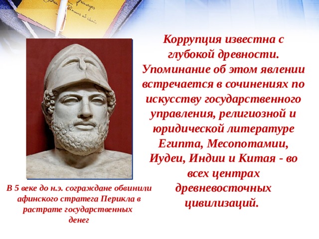 Коррупция известна с глубокой древности. Упоминание об этом явлении встречается в сочинениях по искусству государственного управления, религиозной и юридической литературе Египта, Месопотамии, Иудеи, Индии и Китая - во всех центрах древневосточных цивилизаций. В 5 веке до н.э. сограждане обвинили  афинского стратега Перикла в растрате государственных денег 