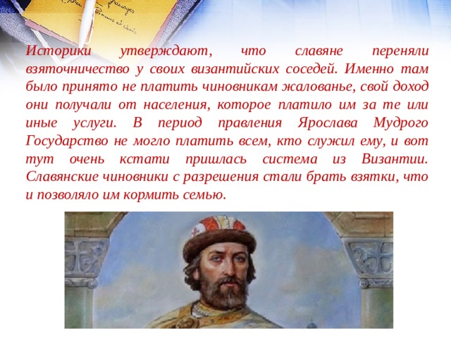 Историки утверждают, что славяне переняли взяточничество у своих византийских соседей. Именно там было принято не платить чиновникам жалованье, свой доход они получали от населения, которое платило им за те или иные услуги. В период правления Ярослава Мудрого Государство не могло платить всем, кто служил ему, и вот тут очень кстати пришлась система из Византии. Славянские чиновники с разрешения стали брать взятки, что и позволяло им кормить семью. 