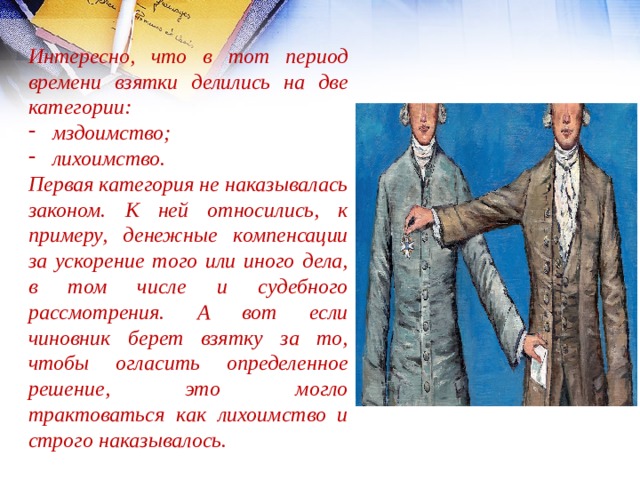 Интересно, что в тот период времени взятки делились на две категории: мздоимство; лихоимство. Первая категория не наказывалась законом. К ней относились, к примеру, денежные компенсации за ускорение того или иного дела, в том числе и судебного рассмотрения. А вот если чиновник берет взятку за то, чтобы огласить определенное решение, это могло трактоваться как лихоимство и строго наказывалось. 