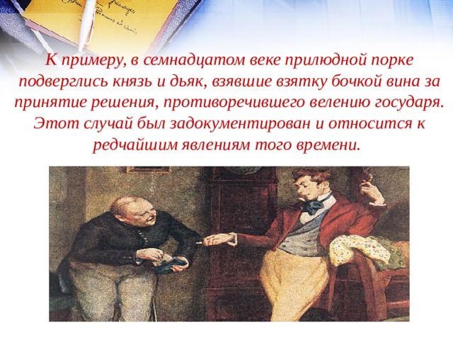 К примеру, в семнадцатом веке прилюдной порке подверглись князь и дьяк, взявшие взятку бочкой вина за принятие решения, противоречившего велению государя. Этот случай был задокументирован и относится к редчайшим явлениям того времени. 
