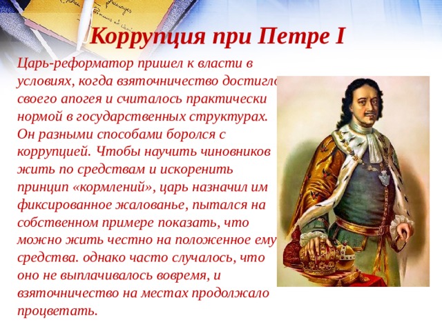 Коррупция при Петре I Царь-реформатор пришел к власти в условиях, когда взяточничество достигло своего апогея и считалось практически нормой в государственных структурах. Он разными способами боролся с коррупцией. Чтобы научить чиновников жить по средствам и искоренить принцип «кормлений», царь назначил им фиксированное жалованье, пытался на собственном примере показать, что можно жить честно на положенное ему средства. однако часто случалось, что оно не выплачивалось вовремя, и взяточничество на местах продолжало процветать. 