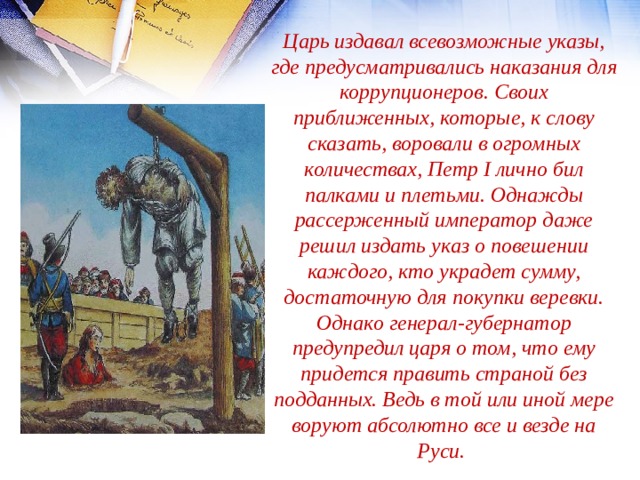 Царь издавал всевозможные указы, где предусматривались наказания для коррупционеров. Своих приближенных, которые, к слову сказать, воровали в огромных количествах, Петр I лично бил палками и плетьми. Однажды рассерженный император даже решил издать указ о повешении каждого, кто украдет сумму, достаточную для покупки веревки. Однако генерал-губернатор предупредил царя о том, что ему придется править страной без подданных. Ведь в той или иной мере воруют абсолютно все и везде на Руси. 