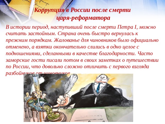 Коррупция в России после смерти царя-реформатора В истории период, наступивший после смерти Петра I, можно считать застойным. Страна очень быстро вернулась к прежним порядкам. Жалованье для чиновников было официально отменено, а взятки окончательно слились в одно целое с подношениями, сделанными в качестве благодарности. Часто заморские гости писали потом в своих заметках о путешествии по России, что довольно сложно отличить с первого взгляда разбойников от чиновников. 