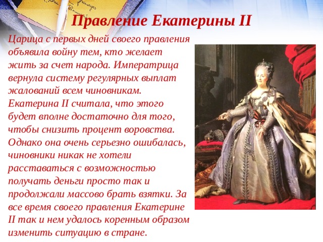 Правление Екатерины II Царица с первых дней своего правления объявила войну тем, кто желает жить за счет народа. Императрица вернула систему регулярных выплат жалований всем чиновникам. Екатерина II считала, что этого будет вполне достаточно для того, чтобы снизить процент воровства. Однако она очень серьезно ошибалась, чиновники никак не хотели расставаться с возможностью получать деньги просто так и продолжали массово брать взятки. За все время своего правления Екатерине II так и нем удалось коренным образом изменить ситуацию в стране. 