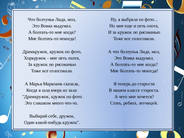 Что болтунья Лида, мол, Ну, я выбрала по фото... Это Вовка выдумал. Но мне еще и петь охота, А болтать-то мне когда? И за кружок по рисованью Тоже все голосовали. Мне болтать-то некогда!     А что болтунья Лида, мол, Драмкружок, кружок по фото, Это Вовка выдумал. Хоркружок - мне петь охота, За кружок по рисованью А болтать-то мне когда? Тоже все голосовали. Мне болтать-то некогда!   А Марья Марковна сказала, Я теперь до старости В нашем классе староста. Когда я шла вчера из зала: А чего мне хочется? 