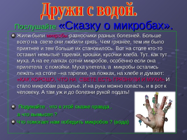 Послушайте  «Сказку о микробах». Жили-были микробы -разносчики разных болезней. Больше всего на свете они любили грязь. Чем грязнее, тем им было приятнее и тем больше их становилось. Вот на столе кто-то оставил немытые тарелки, крошки, кусочки хлеба. Тут как тут муха. А на ее лапках сотни микробов, особенно если она прилетела с помойки. Муха улетела, а микробы остались лежать на столе –на тарелке, на ложках, на хлебе и думают: «КАК ХОРОШО, ЧТО НА СВЕТЕ ЕСТЬ ГРЯЗНУЛИ И  МУХИ». И стало микробам раздолье. И на руки можно попасть, и в рот к человеку. А там уж и до болезни рукой подать!   Подумайте , что в этой сказке правда ,  а что вымысел ? Что помогает нам победить микробов ? (вода) 