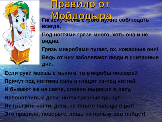 Правило от Мойдодыра. Гигиену очень строго нужно соблюдать всегда, Под ногтями грязи много, хоть она и не видна. Грязь микробами пугает, ох, коварные они! Ведь от них заболевают люди в считанные дни. Если руки моешь с мылом, то микробы поскорей Прячут под ногтями силу и глядят из-под ногтей. И бывают же на свете, словно выросли в лесу, Непонятливые дети: ногти грязные грызут. Не грызите ногти, дети, не тяните пальцы в рот! Это правило, поверьте, лишь на пользу вам пойдёт! 