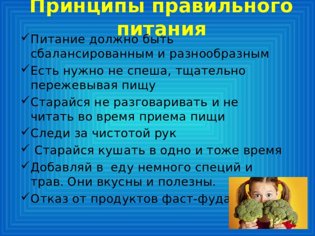 Принципы правильного питания Питание должно быть сбалансированным и разнообразным Есть нужно не спеша, тщательно пережевывая пищу Старайся не разговаривать и не читать во время приема пищи Следи за чистотой рук  Старайся кушать в одно и тоже время Добавляй в еду немного специй и трав. Они вкусны и полезны. Отказ от продуктов фаст-фуда. 