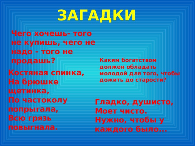 ЗАГАДКИ  Чего хочешь- того не купишь, чего не надо - того не продашь?  Каким богатством должен обладать молодой для того, чтобы дожить до старости?    Костяная спинка, На брюшке щетинка, По частоколу попрыгала, Всю грязь повыгнала. Гладко, душисто, Моет чисто. Нужно, чтобы у каждого было... 