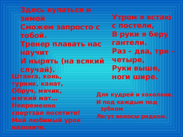 Здесь купаться и зимой Сможем запросто с тобой. Тренер плавать нас научит И нырять (на всякий случай).  Утром я встаю с постели, В руки я беру гантели. Раз – два, три – четыре, Руки выше, ноги шире. Штанга, конь, турник, канат, Обруч, мячик, мягкий мат… Непременно спортзал посетите! Мой любимый урок назовите. Для кудрей и хохолков, И под каждым под зубком Лягут волосы рядком. 