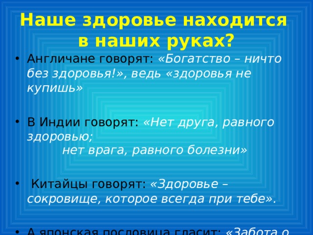Наше здоровье находится  в наших руках? Англичане говорят:  «Богатство – ничто без здоровья!», ведь «здоровья не купишь»  В Индии говорят: «Нет друга, равного здоровью; нет врага, равного болезни»  Китайцы говорят: «Здоровье – сокровище, которое всегда при тебе». А японская пословица гласит:  «Забота о здоровье – лучшее лекарство».   