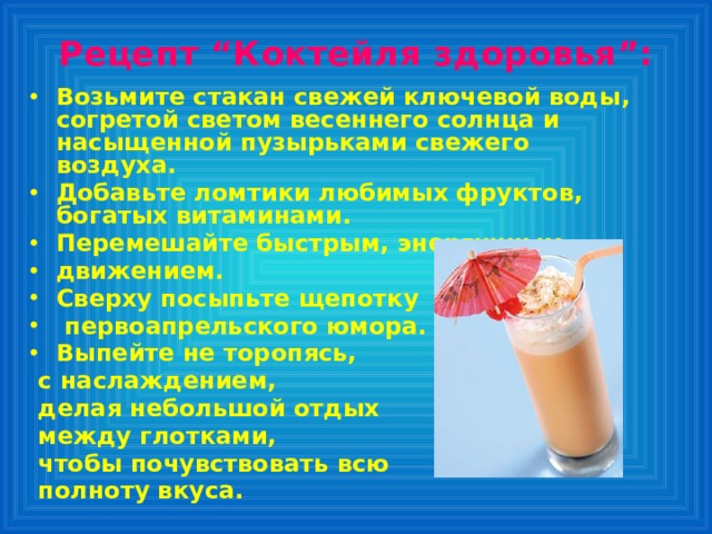 Рецепт “Коктейля здоровья”:   Возьмите стакан свежей ключевой воды, согретой светом весеннего солнца и насыщенной пузырьками свежего воздуха. Добавьте ломтики любимых фруктов, богатых витаминами. Перемешайте быстрым, энергичным движением. Сверху посыпьте щепотку  первоапрельского юмора. Выпейте не торопясь,  с наслаждением,  делая небольшой отдых  между глотками,  чтобы почувствовать всю  полноту вкуса. 