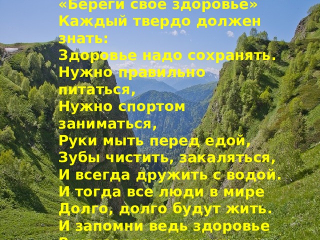 «Береги свое здоровье» Каждый твердо должен знать: Здоровье надо сохранять. Нужно правильно питаться, Нужно спортом заниматься, Руки мыть перед едой, Зубы чистить, закаляться, И всегда дружить с водой. И тогда все люди в мире Долго, долго будут жить. И запомни ведь здоровье В магазине не купить. 