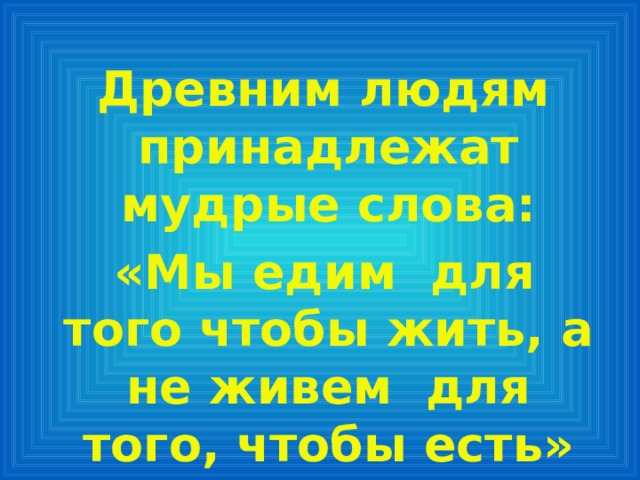 Древним людям принадлежат мудрые слова:  «Мы едим для того чтобы жить, а не живем для того, чтобы есть» 
