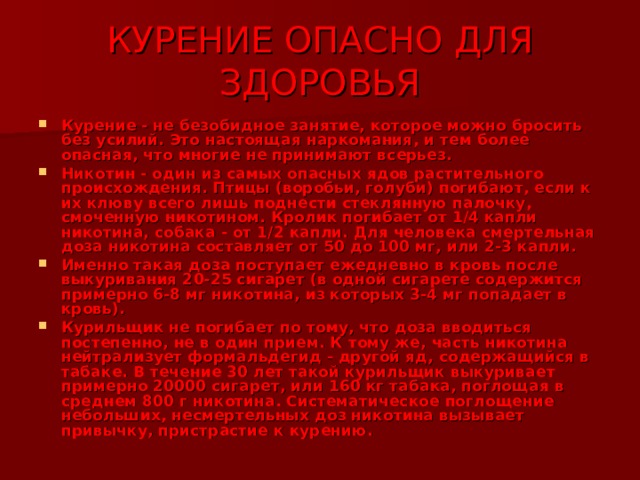КУРЕНИЕ ОПАСНО ДЛЯ ЗДОРОВЬЯ Курение - не безобидное занятие, которое можно бросить без усилий. Это настоящая наркомания, и тем более опасная, что многие не принимают всерьез. Никотин - один из самых опасных ядов растительного происхождения. Птицы (воробьи, голуби) погибают, если к их клюву всего лишь поднести стеклянную палочку, смоченную никотином. Кролик погибает от 1/4 капли никотина, собака - от 1/2 капли. Для человека смертельная доза никотина составляет от 50 до 100 мг, или 2-3 капли. Именно такая доза поступает ежедневно в кровь после выкуривания 20-25 сигарет (в одной сигарете содержится примерно 6-8 мг никотина, из которых 3-4 мг попадает в кровь). Курильщик не погибает по тому, что доза вводиться постепенно, не в один прием. К тому же, часть никотина нейтрализует формальдегид - другой яд, содержащийся в табаке. В течение 30 лет такой курильщик выкуривает примерно 20000 сигарет, или 160 кг табака, поглощая в среднем 800 г никотина. Систематическое поглощение небольших, несмертельных доз никотина вызывает привычку, пристрастие к курению. 