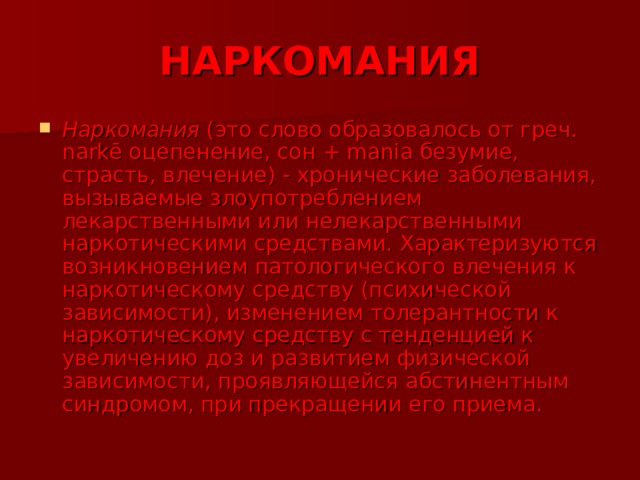 НАРКОМАНИЯ Наркомания (это слово образовалось от греч. narkē оцепенение, сон + mania безумие, страсть, влечение) - хронические заболевания, вызываемые злоупотреблением лекарственными или нелекарственными наркотическими средствами. Характеризуются возникновением патологического влечения к наркотическому средству (психической зависимости), изменением толерантности к наркотическому средству с тенденцией к увеличению доз и развитием физической зависимости, проявляющейся абстинентным синдромом, при прекращении его приема.  