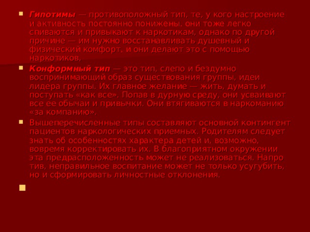Гипотимы — противоположный тип, те, у кого настроение и активность постоянно понижены. они тоже легко спиваются и привыкают к наркотикам, однако по другой причине — им нужно восстанав­ливать душевный и физический комфорт, и они делают это с помощью наркотиков, Конформный тип — это тип, слепо и бездумно воспринимающий образ существования группы, идеи лидера группы. Их главное желание — жить, думать и поступать «как все». Попав в дурную среду, они усваивают все ее обычаи и привычки. Они втягиваются в наркоманию «за компанию». Вышеперечисленные типы составляют основ­ной контингент пациентов наркологических при­емных. Родителям следует знать об особенностях характера детей и, возможно, вовремя корректи­ровать их. В благоприятном окружении эта пред­расположенность может не реализоваться. Напро­тив, неправильное воспитание может не только усугубить, но и сформировать личностные откло­нения. 