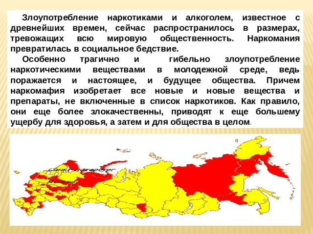 Злоупотребление наркотиками и алкоголем, известное с древнейших времен, сейчас распространилось в размерах, тревожащих всю мировую общественность. Наркомания превратилась в социальное бедствие. Особенно трагично и гибельно злоупотребление наркотическими веществами в молодежной среде, ведь поражается и настоящее, и будущее общества. Причем наркомафия изобретает все новые и новые вещества и препараты, не включенные в список наркотиков. Как правило, они еще более злокачественны, приводят к еще большему ущербу для здоровья, а затем и для общества в целом . 