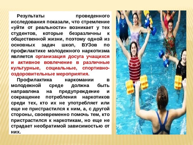 Результаты проведенного исследования показали, что стремление «уйти от реальности» возникает у тех студентов, которые безразличны к общественной жизни, поэтому одной из основных задач школ, ВУЗов по профилактике молодежного наркотизма является организация досуга учащихся и активное вовлечение в различные культурные, социальные, спортивно-оздоровительные мероприятия. Профилактика наркомании в молодежной среде должна быть направлена на предупреждение и сокращение потребления наркотиков среди тех, кто их не употребляет или еще не пристрастился к ним, а, с другой стороны, своевременно помочь тем, кто пристрастился к наркотикам, но еще не страдает необратимой зависимостью от них. 
