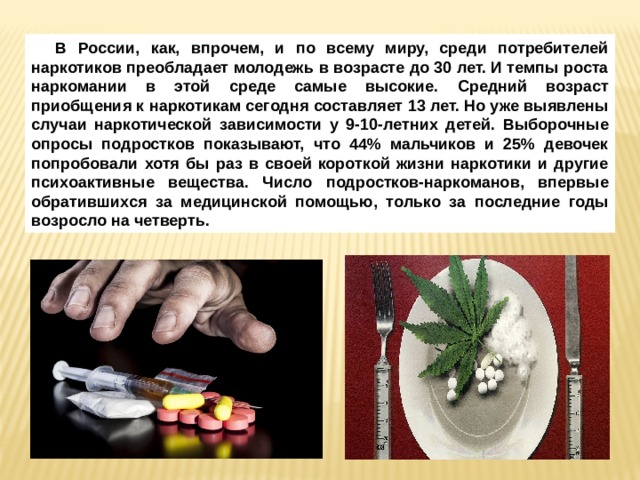 В России, как, впрочем, и по всему миру, среди потребителей наркотиков преобладает молодежь в возрасте до 30 лет. И темпы роста наркомании в этой среде самые высокие. Средний возраст приобщения к наркотикам сегодня составляет 13 лет. Но уже выявлены случаи наркотической зависимости у 9-10-летних детей. Выборочные опросы подростков показывают, что 44% мальчиков и 25% девочек попробовали хотя бы раз в своей короткой жизни наркотики и другие психоактивные вещества. Число подростков-наркоманов, впервые обратившихся за медицинской помощью, только за последние годы возросло на четверть. 