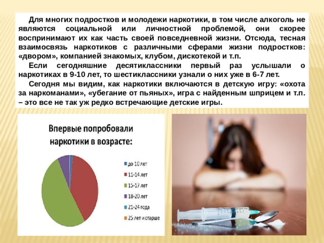 Для многих подростков и молодежи наркотики, в том числе алкоголь не являются социальной или личностной проблемой, они скорее воспринимают их как часть своей повседневной жизни. Отсюда, тесная взаимосвязь наркотиков с различными сферами жизни подростков: «двором», компанией знакомых, клубом, дискотекой и т.п. Если сегодняшние десятиклассники первый раз услышали о наркотиках в 9-10 лет, то шестиклассники узнали о них уже в 6-7 лет. Сегодня мы видим, как наркотики включаются в детскую игру: «охота за наркоманами», «убегание от пьяных», игра с найденным шприцем и т.п. – это все не так уж редко встречающие детские игры. 