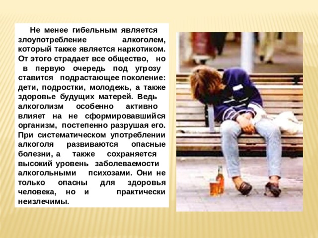 Не менее гибельным является злоупотребление алкоголем, который также является наркотиком. От этого страдает все общество, но в первую очередь под угрозу ставится подрастающее поколение: дети, подростки, молодежь, а также здоровье будущих матерей. Ведь алкоголизм особенно активно влияет на не сформировавшийся организм, постепенно разрушая его. При систематическом употреблении алкоголя развиваются опасные болезни, а также сохраняется высокий уровень заболеваемости алкогольными психозами. Они не только опасны для здоровья человека, но и практически неизлечимы. 