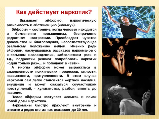Как действует наркотик?  Вызывает эйфорию, наркотическую зависимость и абстиненцию («ломку»). Эйфория – состояние, когда человек находится в болезненно повышенном, беспричинно радостном настроении. Преобладает чувство довольства и благополучия, несоответствующее реальному положению вещей. Именно ради эйфории, наслушавшись рассказов наркоманов о «неземном наслаждении», «абсолютном рае» и т.д., подростки решают попробовать наркотик «один только раз»… и попадают в «сети». А иногда эйфория может выражаться в замедленности психических процессов, вялости, пассивности, притупленности. В этом случае наркоман сам легко становится жертвой насилия, внушения и может оказаться соучастником преступлений, - хулиганства, разбоя, вплоть до насилия. После эйфории наступает «ломка» и поиск новой дозы наркотика. Наркоманы быстро дряхлеют внутренне и внешне и редко кто из них доживает до 30 лет. 