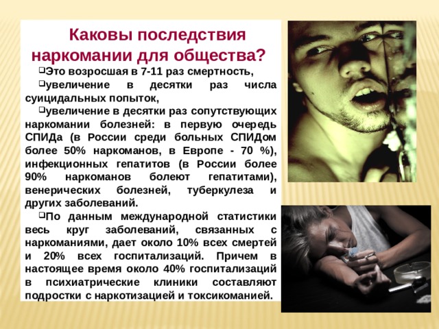 Каковы последствия наркомании для общества? Это возросшая в 7-11 раз смертность, увеличение в десятки раз числа суицидальных попыток, увеличение в десятки раз сопутствующих наркомании болезней: в первую очередь СПИДа (в России среди больных СПИДом более 50% наркоманов, в Европе - 70 %), инфекционных гепатитов (в России более 90% наркоманов болеют гепатитами), венерических болезней, туберкулеза и других заболеваний. По данным международной статистики весь круг заболеваний, связанных с наркоманиями, дает около 10% всех смертей и 20% всех госпитализаций. Причем в настоящее время около 40% госпитализаций в психиатрические клиники составляют подростки с наркотизацией и токсикоманией. 