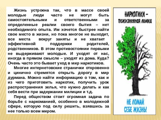 Жизнь устроена так, что в массе своей молодые люди часто не могут быть самостоятельными и ответственными за определенные реалии своего бытия – нет необходимого опыта. Им хочется быстрее найти свое место в жизни, но пока многое не выходит, все места вокруг заняты и не хватает эффективной поддержки родителей, родственников. В этом противостоянии первыми не выдерживают молодые. И уходят от нас, иногда в прямом смысле – уходят из дома. Куда? Очень часто это бывает уход в мир наркотиков. Многие интернетовские странички откровенно и цинично стремятся открыть дорогу в мир дурмана. Можно найти информацию о том, как и из чего приготовить наркотик, получить урок распространения зелья, что нужно делать и как себя вести при задержании милиции и т.д. Перед обществом стоит огромная задача по борьбе с наркоманией, особенно в молодежной сфере, которую под силу решить, взявшись за нее только всем миром. 