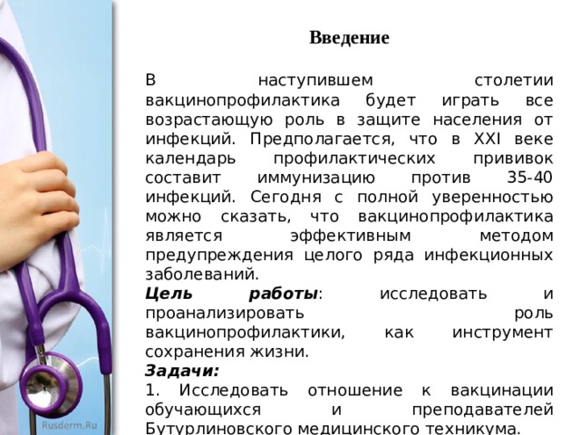 Введение В наступившем столетии вакцинопрофилактика будет играть все возрастающую роль в защите населения от инфекций. Предполагается, что в XXI веке календарь профилактических прививок составит иммунизацию против 35-40 инфекций. Сегодня с полной уверенностью можно сказать, что вакцинопрофилактика является эффективным методом предупреждения целого ряда инфекционных заболеваний. Цель работы : исследовать и проанализировать роль вакцинопрофилактики, как инструмент сохранения жизни. Задачи:  1. Исследовать отношение к вакцинации обучающихся и преподавателей Бутурлиновского медицинского техникума. 2. Проведение анализа исследования о развитии современной вакцинологии в мире 