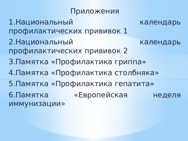 Приложения 1.Национальный календарь профилактических прививок 1 2.Национальный календарь профилактических прививок 2 3.Памятка «Профилактика гриппа» 4.Памятка «Профилактика столбняка» 5.Памятка «Профилактика гепатита» 6.Памятка «Европейская неделя иммунизации» 