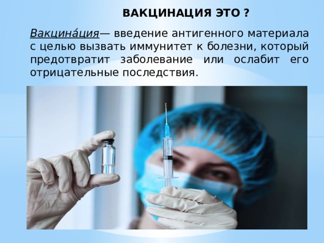 ВАКЦИНАЦИЯ ЭТО ? Вакцина́ция — введение антигенного материала с целью вызвать иммунитет к болезни, который предотвратит заболевание или ослабит его отрицательные последствия. 