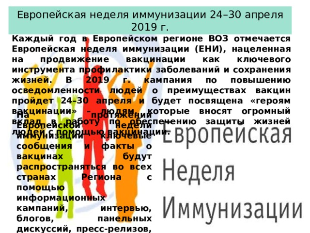 Европейская неделя иммунизации 24–30 апреля 2019 г. Каждый год в Европейском регионе ВОЗ отмечается Европейская неделя иммунизации (ЕНИ), нацеленная на продвижение вакцинации как ключевого инструмента профилактики заболеваний и сохранения жизней. В 2019 г. кампания по повышению осведомленности людей о преимуществах вакцин пройдет 24–30 апреля и будет посвящена «героям вакцинации» – людям, которые вносят огромный вклад в работу по обеспечению защиты жизней людей с помощью вакцинации. На протяжении Европейской недели иммунизации ключевые сообщения и факты о вакцинах будут распространяться во всех странах Региона с помощью информационных кампаний, интервью, блогов, панельных дискуссий, пресс-релизов, телевизионных программ, научных конференций и других мероприятий. 