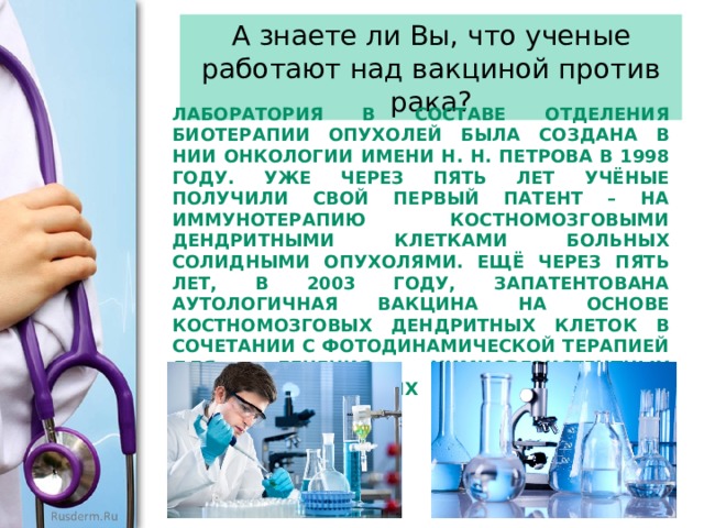 А знаете ли Вы, что ученые работают над вакциной против рака? Лаборатория в составе отделения биотерапии опухолей была создана в НИИ онко­логии имени Н. Н. Петрова в 1998 году. Уже через пять лет учёные получили свой первый патент – на иммунотерапию костномозговыми дендритными клетками больных солидными опухолями. Ещё через пять лет, в 2003 году, запатентована аутологичная вакцина на основе костномозговых дендритных клеток в сочетании с фотодинамической терапией для лечения химиорезистентных диссеминированных солидных опухолей. 