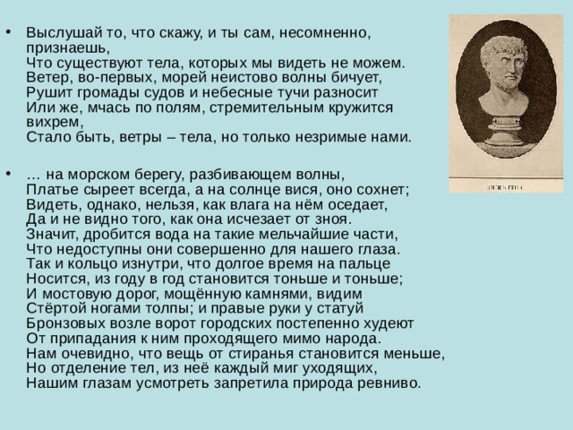 Выслушай то, что скажу, и ты сам, несомненно, признаешь,  Что существуют тела, которых мы видеть не можем.  Ветер, во-первых, морей неистово волны бичует,  Рушит громады судов и небесные тучи разносит  Или же, мчась по полям, стремительным кружится вихрем,  Стало быть, ветры – тела, но только незримые нами.   … на морском берегу, разбивающем волны,  Платье сыреет всегда, а на солнце вися, оно сохнет;  Видеть, однако, нельзя, как влага на нём оседает,  Да и не видно того, как она исчезает от зноя.  Значит, дробится вода на такие мельчайшие части,  Что недоступны они совершенно для нашего глаза.  Так и кольцо изнутри, что долгое время на пальце  Носится, из году в год становится тоньше и тоньше;  И мостовую дорог, мощённую камнями, видим  Стёртой ногами толпы; и правые руки у статуй  Бронзовых возле ворот городских постепенно худеют  От припадания к ним проходящего мимо народа.  Нам очевидно, что вещь от стиранья становится меньше,  Но отделение тел, из неё каждый миг уходящих,  Нашим глазам усмотреть запретила природа ревниво.   