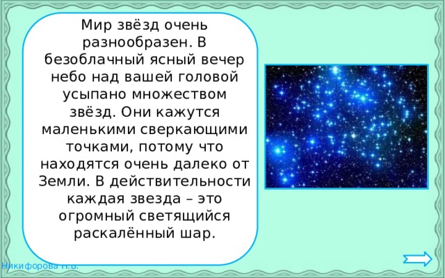Мир звёзд очень разнообразен. В безоблачный ясный вечер небо над вашей головой усыпано множеством звёзд. Они кажутся маленькими сверкающими точками, потому что находятся очень далеко от Земли. В действительности каждая звезда – это огромный светящийся раскалённый шар.