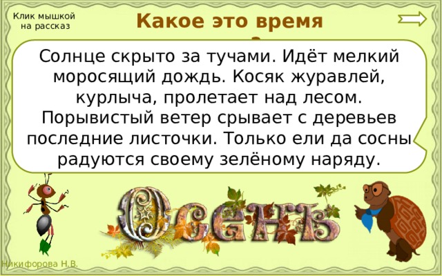 Какое это время года? Клик мышкой на рассказ Солнце скрыто за тучами. Идёт мелкий моросящий дождь. Косяк журавлей, курлыча, пролетает над лесом. Порывистый ветер срывает с деревьев последние листочки. Только ели да сосны радуются своему зелёному наряду.