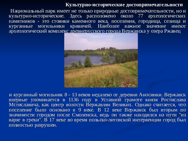 Культурно-исторические достопримечательности  Национальный парк имеет не только природные достопримечательности, но и культурно-исторические. Здесь расположено около 77 археологических памятников - это стоянки каменного века, поселения, городища, селища и курганные могильники кривичей. Наиболее важное значение имеют археологический комплекс древнерусского города Вержавска у озера Ржавец  и курганный могильник 8 - 13 веков недалеко от деревни Аносинки. Вержавск впервые упоминается в 1136 году в Уставной грамоте князя Ростислава Мстиславича, как центр волости Вержавлян Великих. Однако считается, что поселение было основано в 9 веке. В 12 веке Вержавск был вторым по значимости городом после Смоленска, ведь он также находился на пути 