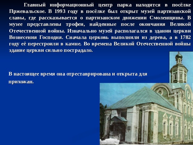  Главный информационный центр парка находится в посёлке Пржевальское. В 1993 году в посёлке был открыт музей партизанской славы, где рассказывается о партизанском движении Смоленщины. В музее представлены трофеи, найденные после окончания Великой Отечественной войны. Изначально музей располагался в здании церкви Вознесения Господня. Сначала церковь выполнили из дерева, а в 1782 году её перестроили в камне. Во времена Великой Отечественной войны здание церкви сильно пострадало.    В настоящее время она отреставрирована и открыта для  прихожан. 