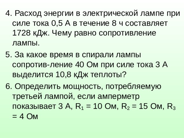 4. Расход энергии в электрической лампе при силе тока 0,5 А в течение 8 ч составляет 1728 кДж. Чему равно сопротивление лампы. 5. За какое время в спирали лампы сопротив-ление 40 Ом при силе тока 3 А выделится 10,8 кДж теплоты? 6. Определить мощность, потребляемую третьей лампой, если амперметр показывает 3 А, R 1 = 10 Ом, R 2 = 15 Ом, R 3 = 4 Ом 
