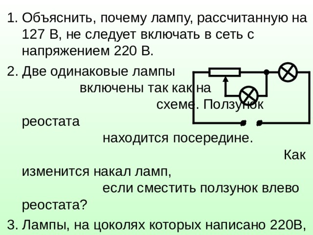 Объяснить, почему лампу, рассчитанную на 127 В, не следует включать в сеть с напряжением 220 В. 2. Две одинаковые лампы включены так как на схеме. Ползунок реостата находится посередине. Как изменится накал ламп, если сместить ползунок влево реостата? 3. Лампы, на цоколях которых написано 220В, 15 Вт и 220 В, 500 В, соединены последо-вательно и включены в сеть напряжением 220 В. Какая из них будет ярче гореть? 