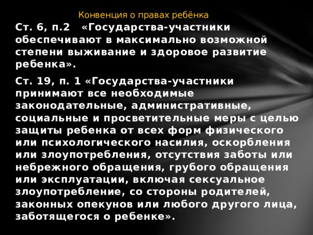 Конвенция о правах ребёнка Ст. 6, п.2 «Государства-участники обеспечивают в максимально возможной степени выживание и здоровое развитие ребенка». Ст. 19, п. 1 «Государства-участники принимают все необходимые законодательные, административные, социальные и просветительные меры с целью защиты ребенка от всех форм физического или психологического насилия, оскорбления или злоупотребления, отсутствия заботы или небрежного обращения, грубого обращения или эксплуатации, включая сексуальное злоупотребление, со стороны родителей, законных опекунов или любого другого лица, заботящегося о ребенке».