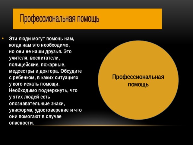 Эти люди могут помочь нам, когда нам это необходимо, но они не наши друзья. Это учителя, воспитатели, полицейские, пожарные, медсестры и доктора. Обсудите с ребенком, в каких ситуациях у кого искать помощи. Необходимо подчеркнуть, что у этих людей есть опознавательные знаки, униформа, удостоверение и что они помогают в случае опасности.