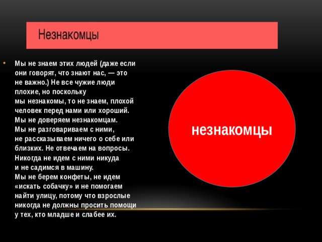 Мы не знаем этих людей (даже если они говорят, что знают нас, — это не важно.) Не все чужие люди плохие, но поскольку мы незнакомы, то не знаем, плохой человек перед нами или хороший. Мы не доверяем незнакомцам. Мы не разговариваем с ними, не рассказываем ничего о себе или близких. Не отвечаем на вопросы. Никогда не идем с ними никуда и не садимся в машину. Мы не берем конфеты, не идем «искать собачку» и не помогаем найти улицу, потому что взрослые никогда не должны просить помощи у тех, кто младше и слабее их.