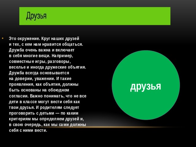 Это окружение. Круг наших друзей и тех, с кем нам нравится общаться. Дружба очень важна и включает в себя многие вещи. Например, совместные игры, разговоры, веселье и иногда дружеские объятия. Дружба всегда основывается на доверии, уважении. И такие проявления, как объятия, должны быть основаны на обоюдном согласии. Важно понимать, что не все дети в классе могут вести себя как твои друзья. И родителям следует проговорить с детьми — по каким критериям мы определяем друзей и, в свою очередь, как мы сами должны себя с ними вести.