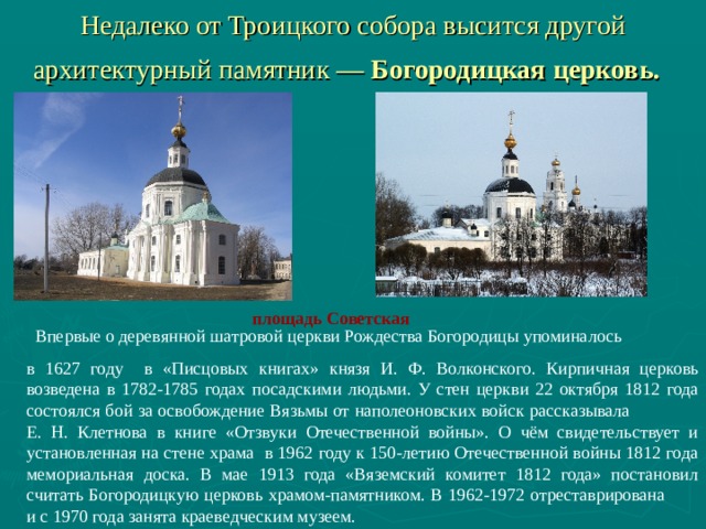 Недалеко от Троицкого собора высится другой архитектурный памятник — Богородицкая церковь.  площадь Советская     Впервые о деревянной шатровой церкви Рождества Богородицы упоминалось в 1627 году в «Писцовых  книгах» князя И. Ф. Волконского. Кирпичная церковь возведена в 1782-1785 годах посадскими людьми. У стен церкви 22 октября 1812 года состоялся бой за освобождение Вязьмы от наполеоновских войск рассказывала Е. Н. Клетнова в книге «Отзвуки Отечественной войны». О чём свидетельствует и установленная на стене храма в 1962 году к 150-летию Отечественной войны 1812 года мемориальная доска. В мае 1913 года «Вяземский комитет 1812 года» постановил считать Богородицкую церковь храмом-памятником. В 1962-1972 отреставрирована и с 1970 года занята краеведческим музеем. 