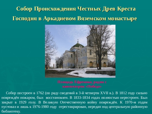 Собор Происхождения Честных Древ Креста Господня в Аркадиевом Вяземском монастыре  Площадь Ефремова, рядом с кинотеатром «Победа»    Собор построен в 1762 (по ряду сведений в 3-й четверти XVII в.). В 1812 году сильно повреждён пожаром, был восстановлен. В 1833-1834 годах полностью перестроен. Был закрыт в 1929 голу. В Великую Отечественную войну повреждён. К 1970-м годам пустовал и лишь к 1976-1980 году отреставрирован, передан под центральную районную библиотеку. 