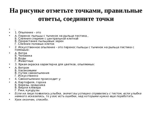 На рисунке отметьте точками, правильные ответы, соедините точки . 1. Опыление – это А. Перенос пыльцы с тычинок на рыльце пестика..   Б. Слияния спермия с центральной клеткой  В. Прорастание пыльцевых зерен  Г. Слияние половых клеток 2. Искусственное опыление – это перенос пыльцы с тычинок на рыльце пестика с помощью: А. Ветра  Б. Человека   В. Воды  Г. Животных 3. Яркая окраска характерна для цветков, опыляемых: А. Ветром  Б. Насекомыми  В. Путем самоопыления  Г. Искусственно 4. Самоопыление происходит у: А. Картофеля, гороха  Б. Березы, орешника  В. Вишни клевера  Г. Ржи, кукурузы. Если на лице появилась улыбка, значит вы успешно справились с тестом, если улыбка немного исказилась, то у вас есть ошибки, над которыми нужно еще поработать. Урок окончен, спасибо.  