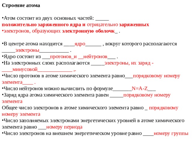 Строение атома Атом состоит из двух основных частей: _____  положительно   заряженного   ядра   и  отрицательно  заряженных электронов, образующих  электронную   оболочк _ . В центре атома находится ____ ядро ______ , вокруг которого располагаются _____ электроны ___________ . Ядро состоит из ___ протонов_и __нейтронов ___ . На электронных слоях располагаются _____ электроны, их заряд - ____минусовой_____________ ,. Число протонов в атоме химического элемента равно___ порядковому номеру элемента____ . Число нейтронов можно вычислить по формуле_______ N = A - Z ___ Заряд ядра атома химического элемента равен _____ порядковому номеру элемента Общее число электронов в атоме химического элемента равно _ порядковому номеру элемента Число заполняемых электронами энергетических уровней в атоме химического элемента равно ___ номеру периода Число электронов на внешнем энергетическом уровне равно ____ номеру группы 